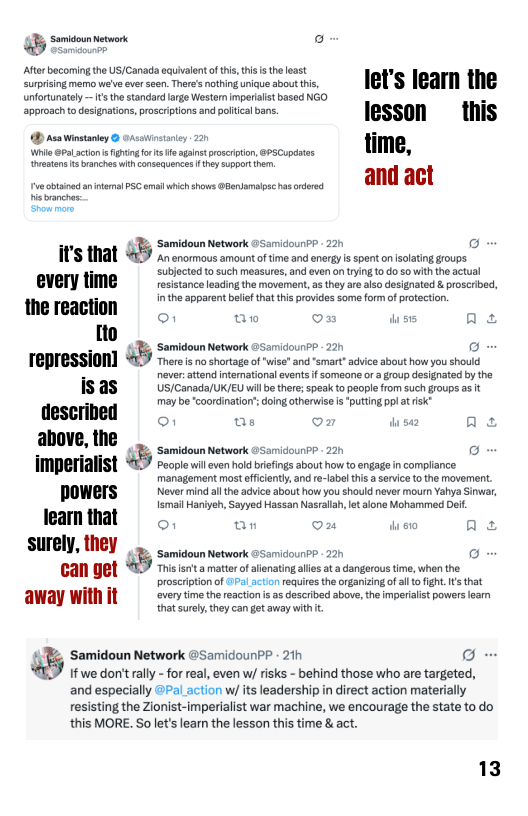 Somidoun Network o  Afte bocoming the US/Canada equivalent of this, s s theleast  g e e ave s Thnd i ks ot i, let’s learn the  unfortunately — 1 the standard arge Western mperait based NGO  aporosc o designation,poscriptonsand polical bos. lesson  this @) Asa Winstanley & OAsainstaney 220 lime,  Wi @FaLcton i gt for s aainst procriion, 89SCupdates vetans s rancheswith consequences ey suport .  naanches: Shounors.  S AL &5 2ot s rry s erec g o  " subjected to such measures, and even on ying. 1o do 5o it the actual every time resistance leading the moveren, s they are also designated & proscribed, the reaction  inthe apparent beief that this provides some form of protection. 1o o1 aw on wiss Qs  < 4T Samidoun Network @Samidoun?P - 220 o - TEPIESSION] 47 there i no shortage o wise" and “smart advice about how you should  never.attend ntemational eventsf someane or & roup designated by the  IS@S  US/Conada/UK/EU wilb ter;spescto people from suchgroups as t : may b coordinaios doing otherwise i “puting pp at sk ﬂlscl’llllll o1 Qs On A L S o imperialist People will even hold briefings about how to engage in compliance. management most ffiienty, and re-labl i  srvice o the movement. powers Never mind althe advice about how you should never mourn Yahya Sinwar, Ismail Haniyeh, Sayyed Hassan Nasrllah lt slona Moharmmed Dei. leamthat an ou oo ne L S —— o GAN Get 57 mhisiseca mattocf finsting e t adangorus time, when the  proscription of Pal action requires the organizng o al fo ight. s that very time the reacton s as described above, the imperialist powers learm that surely,they can gt away with .  away witl  % Samidoun Network @SamidounPP - 21h et  If we don’t rally - for real, even w/ risks - behind those who re targeted, and especially @Pal action w/ its leadership in direct action materially resisting the Zionist-imperialist war machine, we encourage the state to do this MORE. Solet’slearn the lesson this time &act.  13 